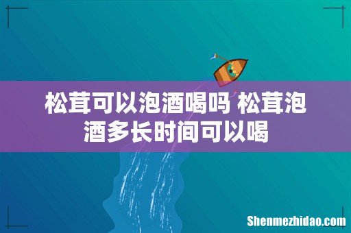 松茸可以泡酒喝吗 松茸泡酒多长时间可以喝