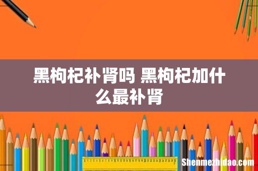 黑枸杞补肾吗 黑枸杞加什么最补肾
