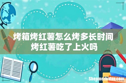 烤箱烤红薯怎么烤多长时间 烤红薯吃了上火吗