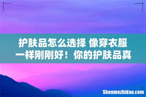 护肤品怎么选择 像穿衣服一样刚刚好!你的护肤品真的适合你吗?