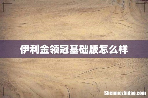 伊利金领冠基础版怎么样