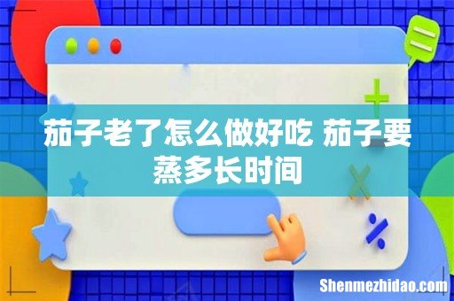 茄子老了怎么做好吃 茄子要蒸多长时间