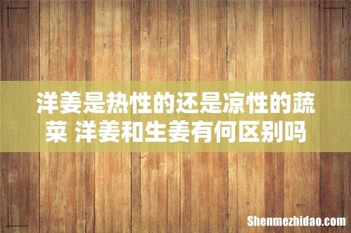 洋姜是热性的还是凉性的蔬菜 洋姜和生姜有何区别吗