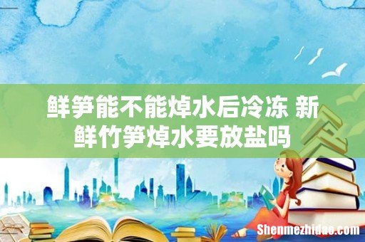 鲜笋能不能焯水后冷冻 新鲜竹笋焯水要放盐吗