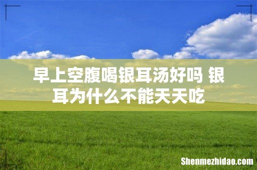 早上空腹喝银耳汤好吗 银耳为什么不能天天吃