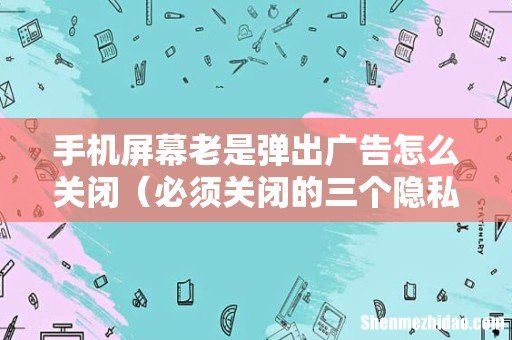 必须关闭的三个隐私设置 手机屏幕老是弹出广告怎么关闭
