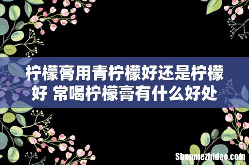 柠檬膏用青柠檬好还是柠檬好 常喝柠檬膏有什么好处
