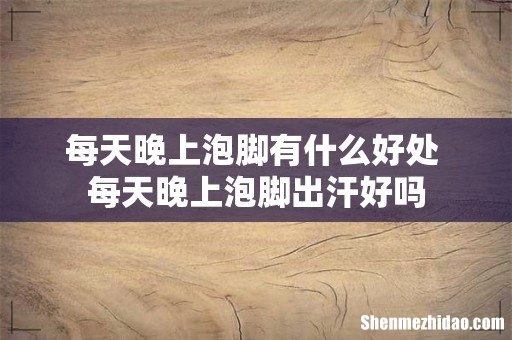 每天晚上泡脚有什么好处 每天晚上泡脚出汗好吗