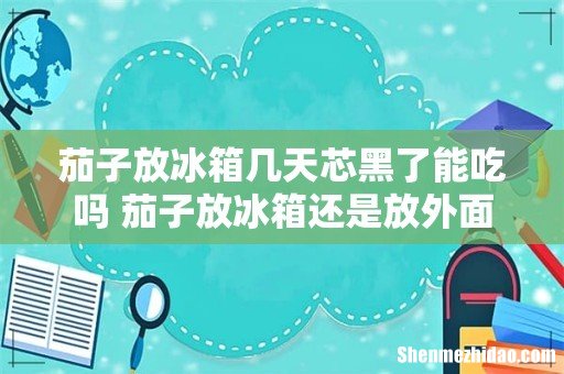 茄子放冰箱几天芯黑了能吃吗 茄子放冰箱还是放外面