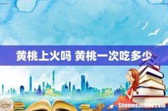 黄桃上火吗 黄桃一次吃多少