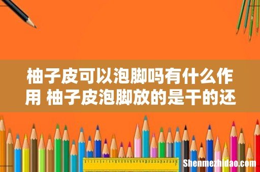 柚子皮可以泡脚吗有什么作用 柚子皮泡脚放的是干的还是新鲜的