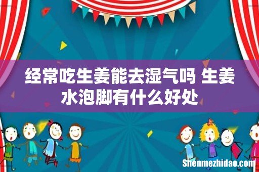 经常吃生姜能去湿气吗 生姜水泡脚有什么好处