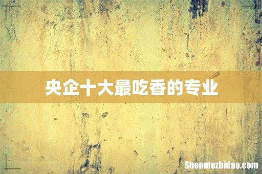 央企十大最吃香的专业