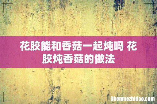 花胶能和香菇一起炖吗 花胶炖香菇的做法