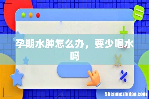 孕期水肿怎么办，要少喝水吗