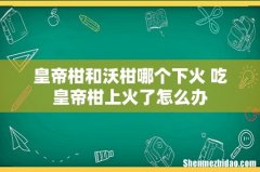 皇帝柑和沃柑哪个下火 吃皇帝柑上火了怎么办