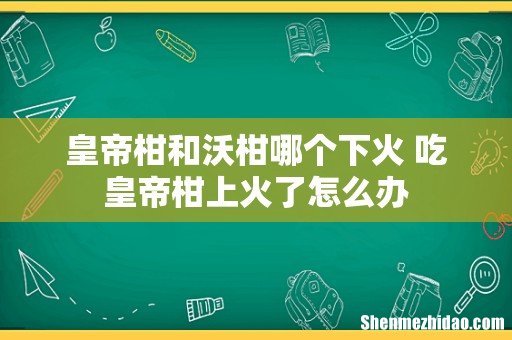 皇帝柑和沃柑哪个下火 吃皇帝柑上火了怎么办