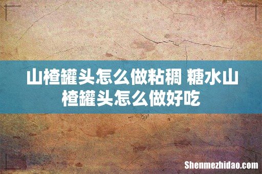 山楂罐头怎么做粘稠 糖水山楂罐头怎么做好吃