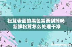 松茸表面的黑色需要刮掉吗 新鲜松茸怎么处理干净