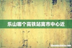 乐山哪个高铁站离市中心近