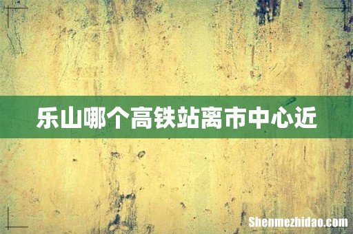 乐山哪个高铁站离市中心近