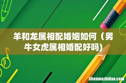 羊和龙属相配婚姻如何(男牛女虎属相婚配好吗)