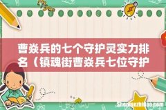 镇魂街曹焱兵七位守护灵介绍 曹焱兵的七个守护灵实力排名