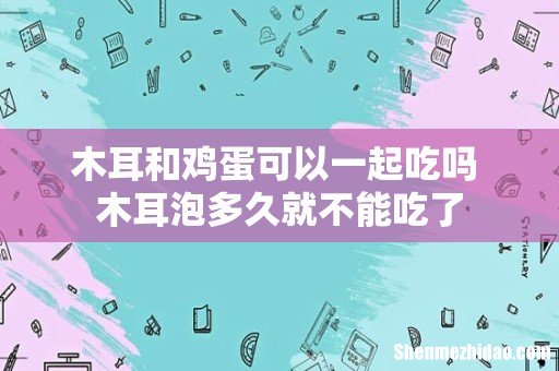 木耳和鸡蛋可以一起吃吗 木耳泡多久就不能吃了