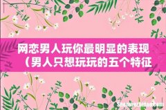 男人只想玩玩的五个特征 网恋男人玩你最明显的表现