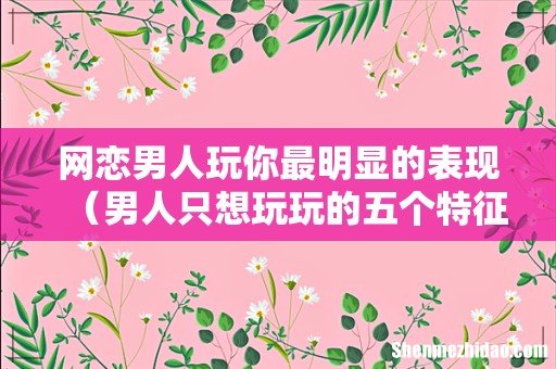 男人只想玩玩的五个特征 网恋男人玩你最明显的表现