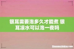 银耳需要泡多久才能煮 银耳凉水可以泡一夜吗
