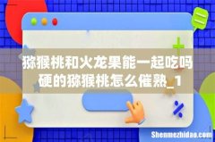 猕猴桃和火龙果能一起吃吗 硬的猕猴桃怎么催熟_1
