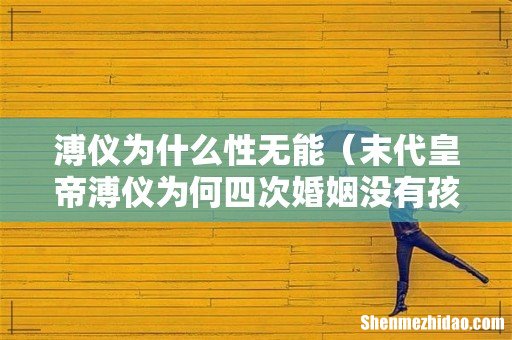 末代皇帝溥仪为何四次婚姻没有孩子 溥仪为什么性无能