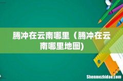 腾冲在云南哪里（腾冲在云南哪里地图)