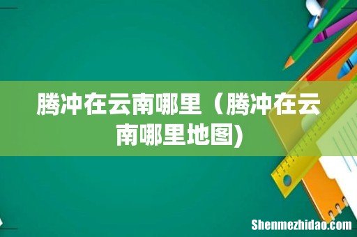腾冲在云南哪里（腾冲在云南哪里地图)