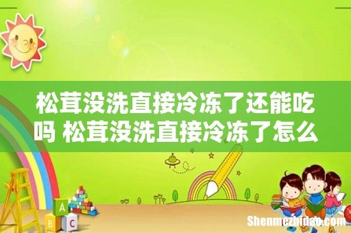 松茸没洗直接冷冻了还能吃吗 松茸没洗直接冷冻了怎么办