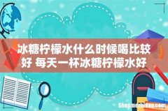冰糖柠檬水什么时候喝比较好 每天一杯冰糖柠檬水好吗