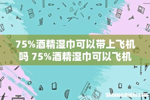 75%酒精湿巾可以带上飞机吗 75%酒精湿巾可以飞机托运吗