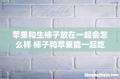 苹果和生柿子放在一起会怎么样 柿子和苹果能一起吃吗