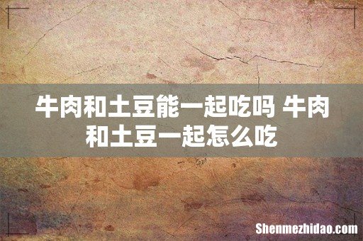 牛肉和土豆能一起吃吗 牛肉和土豆一起怎么吃