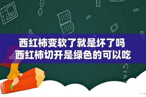 西红柿变软了就是坏了吗 西红柿切开是绿色的可以吃吗