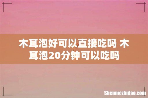 木耳泡好可以直接吃吗 木耳泡20分钟可以吃吗