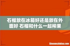 石榴放在冰箱好还是放在外面好 石榴和什么一起榨果汁好
