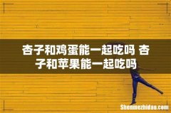 杏子和鸡蛋能一起吃吗 杏子和苹果能一起吃吗
