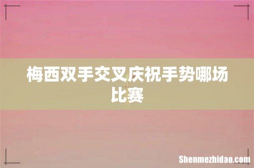 梅西双手交叉庆祝手势哪场比赛