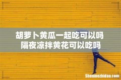 胡萝卜黄瓜一起吃可以吗 隔夜凉拌黄花可以吃吗