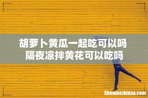 胡萝卜黄瓜一起吃可以吗 隔夜凉拌黄花可以吃吗