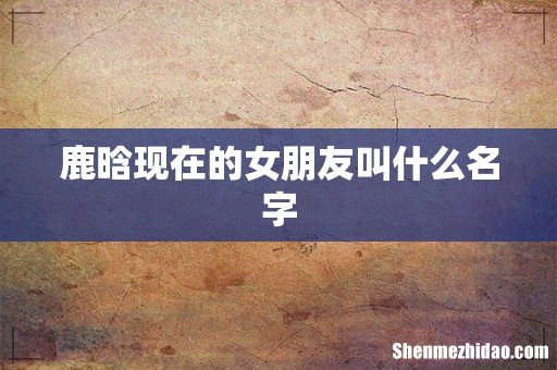 鹿晗现在的女朋友叫什么名字