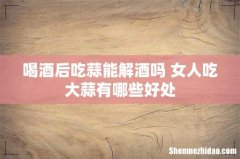 喝酒后吃蒜能解酒吗 女人吃大蒜有哪些好处