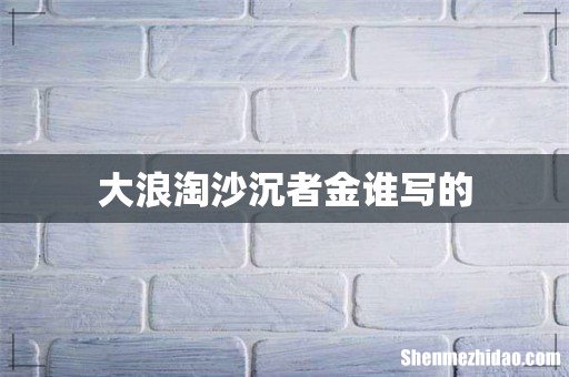 大浪淘沙沉者金谁写的